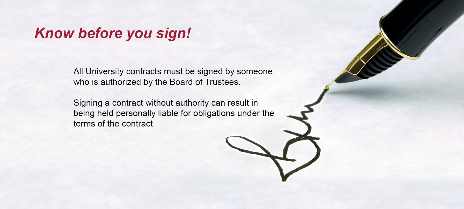 Know before you sign! All University contracts must be signed by someone who is authorized by the Board of Trustees. Signing a contract without authority can result in being held personally liable for obligations under the terms of the contract.